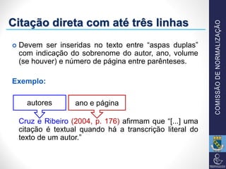Citação direta com até três linhas
 Devem ser inseridas no texto entre “aspas duplas”
com indicação do sobrenome do autor, ano, volume
(se houver) e número de página entre parênteses.
Exemplo:
Cruz e Ribeiro (2004, p. 176) afirmam que “[...] uma
citação é textual quando há a transcrição literal do
texto de um autor.”
autores ano e página
 