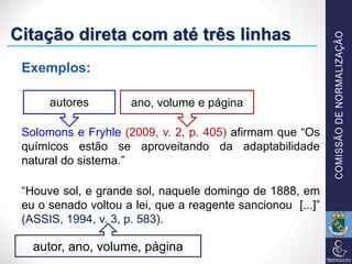 Exemplos:
Solomons e Fryhle (2009, v. 2, p. 405) afirmam que “Os
químicos estão se aproveitando da adaptabilidade
natural do sistema.”
“Houve sol, e grande sol, naquele domingo de 1888, em
eu o senado voltou a lei, que a reagente sancionou [...]”
(ASSIS, 1994, v. 3, p. 583).
autores ano, volume e página
autor, ano, volume, página
Citação direta com até três linhas
 