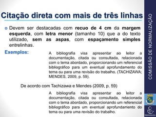 Citação direta com mais de três linhas
 Devem ser destacadas com recuo de 4 cm da margem
esquerda, com letra menor (tamanho 10) que a do texto
utilizado, sem as aspas, com espaçamento simples
entrelinhas.
Exemplos: A bibliografia visa apresentar ao leitor a
documentação, citada ou consultada, relacionada
com o tema abordado, proporcionando um referencial
bibliográfico para um eventual aprofundamento do
tema ou para uma revisão do trabalho. (TACHIZAWA;
MENDES, 2009, p. 59).
A bibliografia visa apresentar ao leitor a
documentação, citada ou consultada, relacionada
com o tema abordado, proporcionando um referencial
bibliográfico para um eventual aprofundamento do
tema ou para uma revisão do trabalho.
De acordo com Tachizawa e Mendes (2009, p. 59)
 