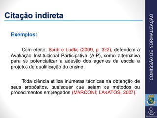 Citação indireta
Exemplos:
Com efeito, Sordi e Ludke (2009, p. 322), defendem a
Avaliação Institucional Participativa (AIP), como alternativa
para se potencializar a adesão dos agentes da escola a
projetos de qualificação do ensino.
Toda ciência utiliza inúmeras técnicas na obtenção de
seus propósitos, quaisquer que sejam os métodos ou
procedimentos empregados (MARCONI; LAKATOS, 2007).
 