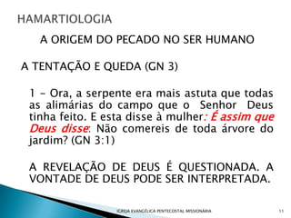 A ORIGEM DO PECADO NO SER HUMANO

A TENTAÇÃO E QUEDA (GN 3)

 1 - Ora, a serpente era mais astuta que todas
 as alimárias do campo que o Senhor Deus
 tinha feito. E esta disse à mulher: É assim que
 Deus disse: Não comereis de toda árvore do
 jardim? (GN 3:1)

 A REVELAÇÃO DE DEUS É QUESTIONADA. A
 VONTADE DE DEUS PODE SER INTERPRETADA.

                 IGREJA EVANGÉLICA PENTECOSTAL MISSIONÁRIA   11
 