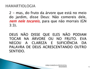 2 - mas, do fruto da árvore que está no meio
do jardim, disse Deus: Não comereis dele,
nem nele tocareis, para que não morrais (GN
3:3).

DEUS NÃO DISSE QUE ELES NÃO PODIAM
TOCAR NA ÁRVORE OU NO FRUTO. EVA
NEGOU A CLAREZA E SUFICIÊNCIA DA
PALAVRA DE DEUS ACRESCENTANDO OUTRO
SENTIDO.


                    IGREJA EVANGÉLICA PENTECOSTAL
                                       MISSIONÁRIA   12
 