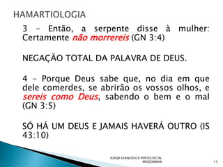 3 - Então, a serpente disse à mulher:
Certamente não morrereis (GN 3:4)

NEGAÇÃO TOTAL DA PALAVRA DE DEUS.

4 - Porque Deus sabe que, no dia em que
dele comerdes, se abrirão os vossos olhos, e
sereis como Deus, sabendo o bem e o mal
(GN 3:5)

SÓ HÁ UM DEUS E JAMAIS HAVERÁ OUTRO (IS
43:10)

                    IGREJA EVANGÉLICA PENTECOSTAL
                                       MISSIONÁRIA   13
 