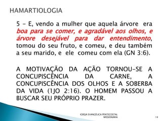 5 - E, vendo a mulher que aquela árvore era
boa para se comer, e agradável aos olhos, e
árvore desejável para dar entendimento,
tomou do seu fruto, e comeu, e deu também
a seu marido, e ele comeu com ela (GN 3:6).

A MOTIVAÇÃO DA AÇÃO TORNOU-SE A
CONCUPISCÊNCIA      DA     CARNE,  A
CONCUPISCÊNCIA DOS OLHOS E A SOBERBA
DA VIDA (1JO 2:16). O HOMEM PASSOU A
BUSCAR SEU PRÓPRIO PRAZER.

                    IGREJA EVANGÉLICA PENTECOSTAL
                                       MISSIONÁRIA   14
 