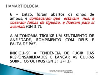 6 - Então, foram abertos os olhos de
ambos, e conheceram que estavam nus; e
coseram folhas de figueira, e fizeram para si
aventais (GN 3:7).

A AUTONOMIA TROUXE UM SENTIMENTO DE
ANSIEDADE, ROMPIMENTO COM DEUS E
FALTA DE PAZ.

INICIOU-SE A TENDÊNCIA DE FUGIR DAS
RESPONSABILIDADES E LANÇAR AS CULPAS
SOBRE OS OUTROS (GN 3:12-13)

                     IGREJA EVANGÉLICA PENTECOSTAL
                                        MISSIONÁRIA   15
 