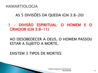 AS 5 DIVISÕES DA QUEDA (GN 3:8-20)

1 – DIVISÃO ESPIRITUAL: O HOMEM E O
 CRIADOR (GN 3:8-11)

AO DESOBEDECER A DEUS, O HOMEM PASSOU
ESTAR A SUJEITO A MORTE.

EXISTEM 3 TIPOS DE MORTES:



                   IGREJA EVANGÉLICA PENTECOSTAL
                                      MISSIONÁRIA   16
 