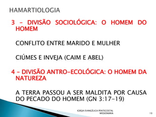 3 – DIVISÃO SOCIOLÓGICA: O HOMEM DO
 HOMEM

 CONFLITO ENTRE MARIDO E MULHER

 CIÚMES E INVEJA (CAIM E ABEL)

4 – DIVISÃO ANTRO-ECOLÓGICA: O HOMEM DA
 NATUREZA

 A TERRA PASSOU A SER MALDITA POR CAUSA
 DO PECADO DO HOMEM (GN 3:17-19)
                     IGREJA EVANGÉLICA PENTECOSTAL
                                        MISSIONÁRIA   19
 