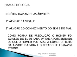 NO ÉDEN HAVIAM DUAS ÁRVORES:

1º ÁRVORE DA VIDA; E

2º ÁRVORE DO CONHECIMENTO DO BEM E DO MAL.

 COMO FORMA DE PRECAUÇÃO O HOMEM FOI
 EXPULSO DO ÉDEN PARA EVITAR A POSSIBILIDADE
 DE QUE O HOMEM VOLTASSE A COMER O FRUTO
 DA ÁRVORE DA VIDA E O PECADO SE TORNASSE
 ETERNO.
                       IGREJA EVANGÉLICA PENTECOSTAL
                                          MISSIONÁRIA   25
 
