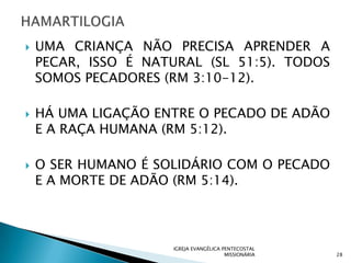    UMA CRIANÇA NÃO PRECISA APRENDER A
    PECAR, ISSO É NATURAL (SL 51:5). TODOS
    SOMOS PECADORES (RM 3:10-12).

   HÁ UMA LIGAÇÃO ENTRE O PECADO DE ADÃO
    E A RAÇA HUMANA (RM 5:12).

   O SER HUMANO É SOLIDÁRIO COM O PECADO
    E A MORTE DE ADÃO (RM 5:14).




                     IGREJA EVANGÉLICA PENTECOSTAL
                                        MISSIONÁRIA   28
 