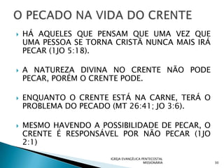    HÁ AQUELES QUE PENSAM QUE UMA VEZ QUE
    UMA PESSOA SE TORNA CRISTÃ NUNCA MAIS IRÁ
    PECAR (1JO 5:18).

   A NATUREZA DIVINA NO CRENTE NÃO PODE
    PECAR, PORÉM O CRENTE PODE.

   ENQUANTO O CRENTE ESTÁ NA CARNE, TERÁ O
    PROBLEMA DO PECADO (MT 26:41; JO 3:6).

   MESMO HAVENDO A POSSIBILIDADE DE PECAR, O
    CRENTE É RESPONSÁVEL POR NÃO PECAR (1JO
    2:1)
                       IGREJA EVANGÉLICA PENTECOSTAL
                                          MISSIONÁRIA   30
 