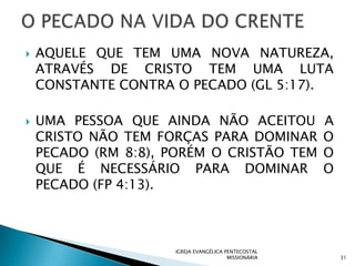   AQUELE QUE TEM UMA NOVA NATUREZA,
    ATRAVÉS DE CRISTO TEM UMA LUTA
    CONSTANTE CONTRA O PECADO (GL 5:17).

   UMA PESSOA QUE AINDA NÃO ACEITOU                  A
    CRISTO NÃO TEM FORÇAS PARA DOMINAR                O
    PECADO (RM 8:8), PORÉM O CRISTÃO TEM              O
    QUE É NECESSÁRIO PARA DOMINAR                     O
    PECADO (FP 4:13).



                     IGREJA EVANGÉLICA PENTECOSTAL
                                        MISSIONÁRIA       31
 