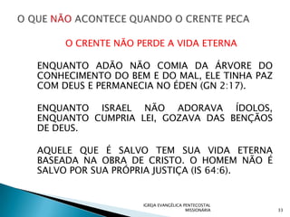 O CRENTE NÃO PERDE A VIDA ETERNA

ENQUANTO ADÃO NÃO COMIA DA ÁRVORE DO
CONHECIMENTO DO BEM E DO MAL, ELE TINHA PAZ
COM DEUS E PERMANECIA NO ÉDEN (GN 2:17).

ENQUANTO ISRAEL NÃO ADORAVA ÍDOLOS,
ENQUANTO CUMPRIA LEI, GOZAVA DAS BENÇÃOS
DE DEUS.

AQUELE QUE É SALVO TEM SUA VIDA ETERNA
BASEADA NA OBRA DE CRISTO. O HOMEM NÃO É
SALVO POR SUA PRÓPRIA JUSTIÇA (IS 64:6).


                   IGREJA EVANGÉLICA PENTECOSTAL
                                      MISSIONÁRIA   33
 