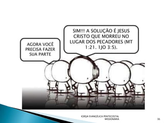 SIM!!! A SOLUÇÃO É JESUS
                 CRISTO QUE MORREU NO
                LUGAR DOS PECADORES (MT
 AGORA VOCÊ
PRECISA FAZER          1:21. 1JO 3:5).
  SUA PARTE




                    IGREJA EVANGÉLICA PENTECOSTAL
                                       MISSIONÁRIA   36
 