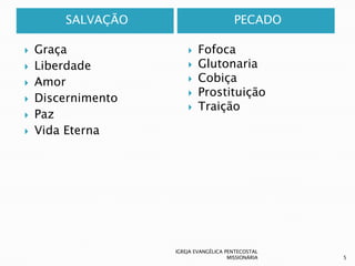 SALVAÇÃO                         PECADO

   Graça                  Fofoca
   Liberdade              Glutonaria
   Amor                   Cobiça
                           Prostituição
   Discernimento
                           Traição
   Paz
   Vida Eterna




                    IGREJA EVANGÉLICA PENTECOSTAL
                                       MISSIONÁRIA   5
 