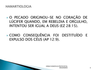    O PECADO ORIGINOU-SE NO CORAÇÃO DE
    LÚCIFER QUANDO, EM REBELDIA E ORGULHO,
    INTENTOU SER IGUAL A DEUS (EZ 28:15).

   COMO CONSEQUÊNCIA FOI DESTITUÍDO E
    EXPULSO DOS CÉUS (AP 12:9).




                     IGREJA EVANGÉLICA PENTECOSTAL
                                        MISSIONÁRIA   8
 