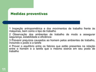 Medidas preventivas
11
1 Inspeção antropométrica e dos movimentos de trabalho frente às
máquinas, bem como o tipo de trabalho
2 Observação dos ambientes de trabalho de modo a assegurar
segurança, estabilidade e eficiência
3 Prevenir prejuízos causados ao homem pelos ambientes de trabalho,
incluindo o posto e a tarefa
4 Prover o equilíbrio entre os fatores que estão presentes na relação
entre o homem e a tarefa que o mesmo exerce em seu posto de
trabalho
 