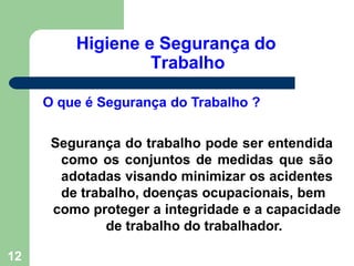 Higiene e Segurança do
Trabalho
12
O que é Segurança do Trabalho ?
Segurança do trabalho pode ser entendida
como os conjuntos de medidas que são
adotadas visando minimizar os acidentes
de trabalho, doenças ocupacionais, bem
como proteger a integridade e a capacidade
de trabalho do trabalhador.
 