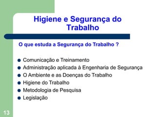 Higiene e Segurança do
Trabalho
13
O que estuda a Segurança do Trabalho ?
● Comunicação e Treinamento
● Administração aplicada à Engenharia de Segurança
● O Ambiente e as Doenças do Trabalho
● Higiene do Trabalho
● Metodologia de Pesquisa
● Legislação
 