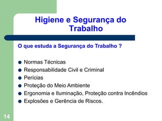 Higiene e Segurança do
Trabalho
14
O que estuda a Segurança do Trabalho ?
● Normas Técnicas
● Responsabilidade Civil e Criminal
● Perícias
● Proteção do Meio Ambiente
● Ergonomia e Iluminação, Proteção contra Incêndios
● Explosões e Gerência de Riscos.
 