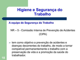 Higiene e Segurança do
Trabalho
18
A equipe de Segurança do Trabalho
NR – 5 - Comissão Interna de Prevenção de Acidentes
(CIPA)
➢ tem como objetivo a prevenção de acidentes e
doenças decorrentes do trabalho, de modo a tornar
compatível permanentemente o trabalho com a
preservação da vida e a promoção da saúde do
trabalhador.
 