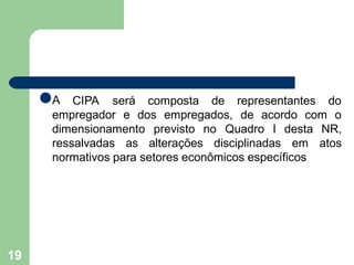 ●A
19
CIPA será composta de representantes do
empregador e dos empregados, de acordo com o
dimensionamento previsto no
ressalvadas as alterações disciplinadas em
Quadro I desta NR,
atos
normativos para setores econômicos específicos
 