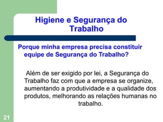 Higiene e Segurança do
Trabalho
21
Porque minha empresa precisa constituir
equipe de Segurança do Trabalho?
Além de ser exigido por lei, a Segurança do
Trabalho faz com que a empresa se organize,
aumentando a produtividade e a qualidade dos
produtos, melhorando as relações humanas no
trabalho.
 