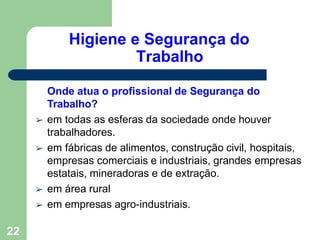 Higiene e Segurança do
Trabalho
22
Onde atua o profissional de Segurança do
Trabalho?
➢ em todas as esferas da sociedade onde houver
trabalhadores.
➢ em fábricas de alimentos, construção civil, hospitais,
empresas comerciais e industriais, grandes empresas
estatais, mineradoras e de extração.
➢ em área rural
➢ em empresas agro-industriais.
 