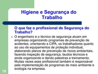 Higiene e Segurança do
Trabalho
O que faz o profissional de Segurança do
Trabalho?
➢ O engenheiro e o técnico de segurança atuam em
empresas organizando programas de prevenção de
acidentes, orientando a CIPA, os trabalhadores quanto
ao uso de equipamentos de proteção individual,
elaborando planos de prevenção de riscos ambientais,
fazendo inspeção de segurança, laudos técnicos e
ainda organizando e dando palestras e treinamento.
Muitas vezes esse profissional também é responsável
pela implementação de programas de meio ambiente e
ecologia na empresa.
18
 