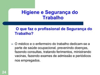 Higiene e Segurança do
Trabalho
24
O que faz o profissional de Segurança do
Trabalho?
➢ O médico e o enfermeiro do trabalho dedicam-se a
parte de saúde ocupacional, prevenindo doenças,
fazendo consultas, tratando ferimentos, ministrando
vacinas, fazendo exames de admissão e periódicos
nos empregados.
 