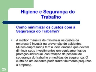 Higiene e Segurança do
Trabalho
25
Como minimizar os custos com a
Segurança do Trabalho?
➢ A melhor maneira de minimizar os custos da
empresa é investir na prevenção de acidentes.
Muitos empresários tem a idéia errônea que devem
diminuir seus investimentos em equipamentos de
proteção individual, contratação de pessoal de
segurança do trabalho e medidas de segurança. O
custo de um acidente pode trazer inúmeros prejuízos
à empresa.
 