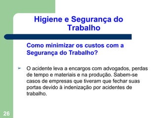 Higiene e Segurança do
Trabalho
26
Como minimizar os custos com a
Segurança do Trabalho?
➢ O acidente leva a encargos com advogados, perdas
de tempo e materiais e na produção. Sabem-se
casos de empresas que tiveram que fechar suas
portas devido à indenização por acidentes de
trabalho.
 
