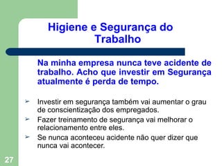 Higiene e Segurança do
Trabalho
27
Na minha empresa nunca teve acidente de
trabalho. Acho que investir em Segurança
atualmente é perda de tempo.
➢
➢
➢
Investir em segurança também vai aumentar o grau
de conscientização dos empregados.
Fazer treinamento de segurança vai melhorar o
relacionamento entre eles.
Se nunca aconteceu acidente não quer dizer que
nunca vai acontecer.
 