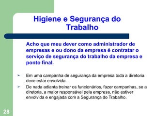 Higiene e Segurança do
Trabalho
28
Acho que meu dever como administrador de
empresas e ou dono da empresa é contratar o
serviço de segurança do trabalho da empresa e
ponto final.
➢
➢
Em uma campanha de segurança da empresa toda a diretoria
deve estar envolvida.
De nada adianta treinar os funcionários, fazer campanhas, se a
diretoria, a maior responsável pela empresa, não estiver
envolvida e engajada com a Segurança do Trabalho.
 