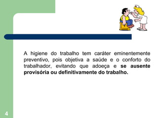 A higiene do trabalho tem caráter eminentemente
preventivo, pois objetiva a saúde e o conforto do
trabalhador, evitando que adoeça e se ausente
provisória ou definitivamente do trabalho.
4
 