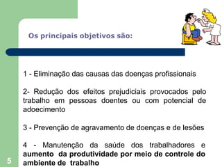 Os principais objetivos são:
1 - Eliminação das causas das doenças profissionais
2- Redução dos efeitos prejudiciais provocados pelo
trabalho em pessoas doentes ou com potencial de
adoecimento
3 - Prevenção de agravamento de doenças e de lesões
4 - Manutenção da saúde dos trabalhadores e
aumento da produtividade por meio de controle do
ambiente de trabalho
5
 