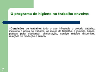 O programa de higiene no trabalho envolve:
7
1Condições de trabalho: tudo o que influencia o próprio trabalho,
incluindo o posto de trabalho, os meios de trabalho, a jornada, turnos,
pausas para descanso, alimentação, serviço médico disponível,
relações de produção e salário
 