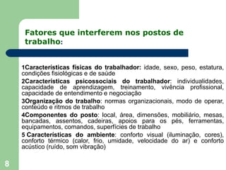 Fatores que interferem nos postos de
trabalho:
8
1Características físicas do trabalhador: idade, sexo, peso, estatura,
condições fisiológicas e de saúde
2Características psicossociais do trabalhador: individualidades,
capacidade de aprendizagem, treinamento, vivência profissional,
capacidade de entendimento e negociação
3Organização do trabalho: normas organizacionais, modo de operar,
conteúdo e ritmos de trabalho
4Componentes do posto: local, área, dimensões, mobiliário, mesas,
bancadas, assentos, cadeiras, apoios para os pés, ferramentas,
equipamentos, comandos, superfícies de trabalho
5 Características do ambiente: conforto visual (iluminação, cores),
conforto térmico (calor, frio, umidade, velocidade do ar) e conforto
acústico (ruído, som vibração)
 
