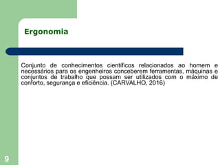 Ergonomia
9
Conjunto de conhecimentos científicos relacionados ao homem e
necessários para os engenheiros conceberem ferramentas, máquinas e
conjuntos de trabalho que possam ser utilizados com o máximo de
conforto, segurança e eficiência. (CARVALHO, 2016)
 