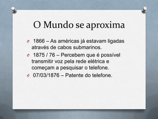 O Mundo se aproxima
O 1866 – As américas já estavam ligadas
  através de cabos submarinos.
O 1875 / 76 – Percebem que é possível
  transmitir voz pela rede elétrica e
  começam a pesquisar o telefone.
O 07/03/1876 – Patente do telefone.
 
