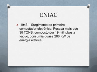 ENIAC
O 1943 – Surgimento do primeiro
 computador eletrônico. Pesava mais que
 30 TONS, composto por 19 mil tubos a
 vácuo, consumia quase 200 KW de
 energia elétrica.
 