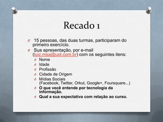 Recado 1
O  15 pessoas, das duas turmas, participaram do
  primeiro exercício.
O Sua apresentação, por e-mail
  (luiz.msa@uol.com.br) com os seguintes itens:
    O Nome
    O Idade
    O Profissão
    O Cidade de Origem
    O Mídias Sociais
      (Facebook, Twitter, Orkut, Google+, Foursquare...)
    O O que você entende por tecnologia da
      informação.
    O Qual a sua expectativa com relação ao curso.
 