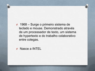 O 1968 – Surge o primeiro sistema de
 teclado e mouse. Demonstrado através
 de um processador de texto, um sistema
 de hypertexto e do trabalho colaborativo
 entre colegas.

O Nasce a INTEL
 