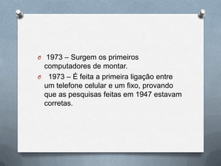O 1973 – Surgem os primeiros
 computadores de montar.
O 1973 – É feita a primeira ligação entre
 um telefone celular e um fixo, provando
 que as pesquisas feitas em 1947 estavam
 corretas.
 