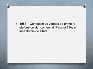 O 1983 – Começam as vendas do primeiro
 telefone celular comercial. Pesava 1 Kg e
 tinha 30 cm de altura.
 