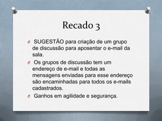 Recado 3
O SUGESTÃO para criação de um grupo
  de discussão para aposentar o e-mail da
  sala.
O Os grupos de discussão tem um
  endereço de e-mail e todas as
  mensagens enviadas para esse endereço
  são encaminhadas para todos os e-mails
  cadastrados.
O Ganhos em agilidade e segurança.
 