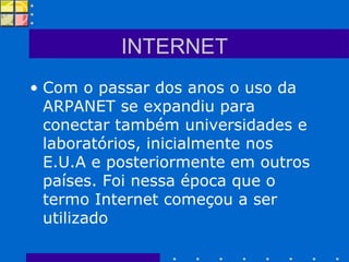 INTERNET Com o passar dos anos o uso da ARPANET se expandiu para conectar também universidades e laboratórios, inicialmente nos E.U.A e posteriormente em outros países. Foi nessa época que o termo Internet começou a ser utilizado  