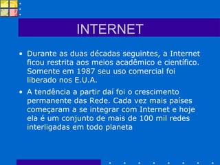 INTERNET Durante as duas décadas seguintes, a Internet ficou restrita aos meios acadêmico e científico. Somente em 1987 seu uso comercial foi liberado nos E.U.A. A tendência a partir daí foi o crescimento permanente das Rede. Cada vez mais países começaram a se integrar com Internet e hoje ela é um conjunto de mais de 100 mil redes interligadas em todo planeta  