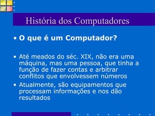 História dos Computadores O que é um Computador? Até meados do séc. XIX, não era uma máquina, mas uma pessoa, que tinha a função de fazer contas e arbitrar conflitos que envolvessem números Atualmente, são equipamentos que processam informações e nos dão resultados 