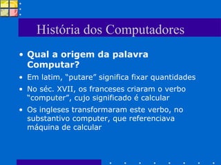 História dos Computadores Qual a origem da palavra Computar? Em latim, “putare” significa fixar quantidades No séc. XVII, os franceses criaram o verbo “computer”, cujo significado é calcular Os ingleses transformaram este verbo, no substantivo computer, que referenciava máquina de calcular 