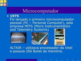 Microcomputador 1975 Foi lançado o primeiro microcomputador pessoal (PC – Personal Computer), pela empresa MITS (Micro Instrumentation and Telemetry Systems) ALTAIR – utilizava processador da Intel e possuía 256 Bytes de memória. 